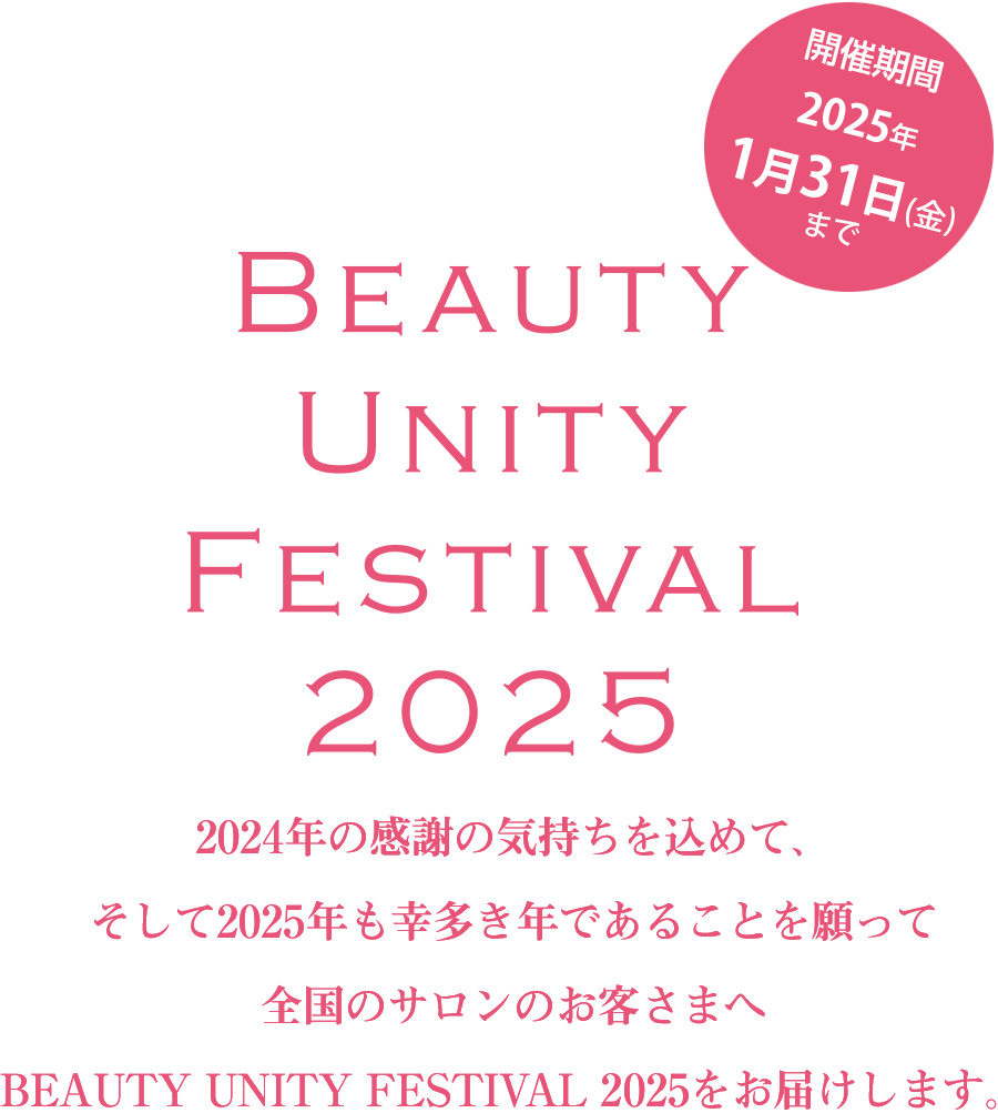 開催期間2025年1月31日(金)まで 
2024年の感謝の気持ちを込めて、そして2025年も幸多き年であることを願って全国のサロンのお客様へBEAUTY UNITY FESTIVAL 2025をお届けします。